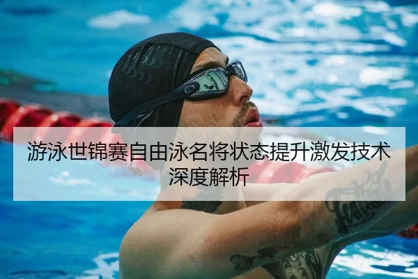 游泳世锦赛自由泳名将状态提升激发技术深度解析